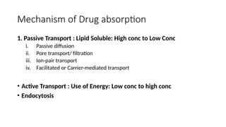 Mechanism of Drug absorption
1. Passive Transport : Lipid Soluble: High conc to Low Conc
i. Passive diffusion
ii. Pore transport/ filtration
iii. Ion-pair transport
iv. Facilitated or Carrier-mediated transport
• Active Transport : Use of Energy: Low conc to high conc
• Endocytosis
 