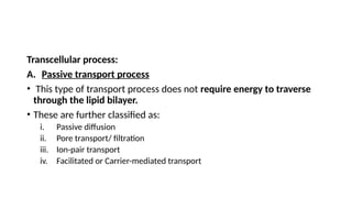 Transcellular process:
A. Passive transport process
• This type of transport process does not require energy to traverse
through the lipid bilayer.
• These are further classified as:
i. Passive diffusion
ii. Pore transport/ filtration
iii. Ion-pair transport
iv. Facilitated or Carrier-mediated transport
 