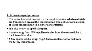 B. Active transport processes
• The active transport process is a transport process in which materials
are transported against the concentration gradient i.e. from a region
of lower concentration to a higher concentration.
• It is also known as uphill transport.
• It uses energy from ATP to pull molecules from the extracellular to
the intracellular side.
• A few lipid-insoluble drugs (e.g.5-fluorouracil) are absorbed from
the GIT by this process.
 