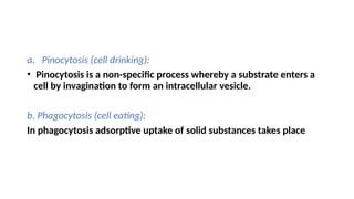a. Pinocytosis (cell drinking):
• Pinocytosis is a non-specific process whereby a substrate enters a
cell by invagination to form an intracellular vesicle.
b. Phagocytosis (cell eating):
In phagocytosis adsorptive uptake of solid substances takes place
 