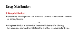 Drug Distribution
2. Drug distribution:
• Movement of drug molecules from the systemic circulation to the site
of action/tissues.
or
• Drug Distribution is defined as the Reversible transfer of drug
between one compartment (blood) to another (extravascular tissue)
 