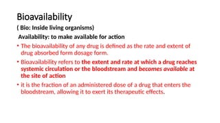 Bioavailability
( Bio: Inside living organisms)
Availability: to make available for action
• The bioavailability of any drug is defined as the rate and extent of
drug absorbed form dosage form.
• Bioavailability refers to the extent and rate at which a drug reaches
systemic circulation or the bloodstream and becomes available at
the site of action
• it is the fraction of an administered dose of a drug that enters the
bloodstream, allowing it to exert its therapeutic effects.
 
