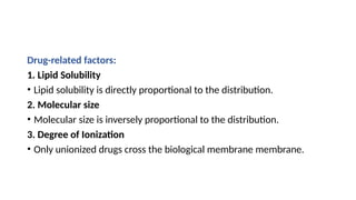 Drug-related factors:
1. Lipid Solubility
• Lipid solubility is directly proportional to the distribution.
2. Molecular size
• Molecular size is inversely proportional to the distribution.
3. Degree of Ionization
• Only unionized drugs cross the biological membrane membrane.
 