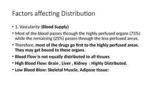 Factors affecting Distribution
• 1. Vascularity (Blood Supply)
• Most of the blood passes through the highly perfused organs (75%)
while the remaining (25%) passes through the less perfused areas.
• Therefore, most of the drugs go first to the highly perfused areas.
They may get bound to these organs.
• Blood Flow is not equally distributed to all tissues
• High Blood Flow: Brain , Liver , Kidney : Highly Distributed.
• Low Blood Blow: Skeletal Muscle, Adipose tissue:
 