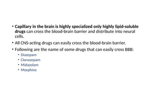 • Capillary in the brain is highly specialized only highly lipid-soluble
drugs can cross the blood-brain barrier and distribute into neural
cells.
• All CNS-acting drugs can easily cross the blood-brain barrier.
• Following are the name of some drugs that can easily cross BBB:
• Diazepam
• Clonazepam
• Midazolam
• Morphine
 