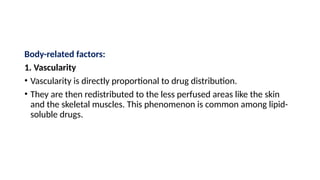 Body-related factors:
1. Vascularity
• Vascularity is directly proportional to drug distribution.
• They are then redistributed to the less perfused areas like the skin
and the skeletal muscles. This phenomenon is common among lipid-
soluble drugs.
 