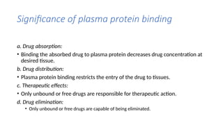 Significance of plasma protein binding
a. Drug absorption:
• Binding the absorbed drug to plasma protein decreases drug concentration at
desired tissue.
b. Drug distribution:
• Plasma protein binding restricts the entry of the drug to tissues.
c. Therapeutic effects:
• Only unbound or free drugs are responsible for therapeutic action.
d. Drug elimination:
• Only unbound or free drugs are capable of being eliminated.
 