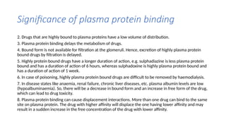 Significance of plasma protein binding
2. Drugs that are highly bound to plasma proteins have a low volume of distribution.
3. Plasma protein binding delays the metabolism of drugs.
4. Bound form is not available for filtration at the glomeruli. Hence, excretion of highly plasma protein
bound drugs by filtration is delayed.
5. Highly protein bound drugs have a longer duration of action, e.g. sulphadiazine is less plasma protein
bound and has a duration of action of 6 hours, whereas sulphadoxine is highly plasma protein bound and
has a duration of action of 1 week.
6. In case of poisoning, highly plasma protein bound drugs are difficult to be removed by haemodialysis.
7. In disease states like anaemia, renal failure, chronic liver diseases, etc. plasma albumin levels are low
(hypoalbuminaemia). So, there will be a decrease in bound form and an increase in free form of the drug,
which can lead to drug toxicity.
8. Plasma protein binding can cause displacement interactions. More than one drug can bind to the same
site on plasma protein. The drug with higher affinity will displace the one having lower affinity and may
result in a sudden increase in the free concentration of the drug with lower affinity.
 