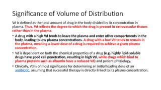 Significance of Volume of Distribution
Vd is defined as the total amount of drug in the body divided by its concentration in
plasma. Thus, Vd reflects the degree to which the drug is present in extravascular tissues
rather than in the plasma.
• A drug with a high Vd tends to leave the plasma and enter other compartments in the
body, leading to low plasma concentrations. A drug with a low Vd tends to remain in
the plasma, meaning a lower dose of a drug is required to achieve a given plasma
concentration.
• Vd is dependent on both the chemical properties of a drug (e.g. highly lipid-soluble
drugs have good cell penetration, resulting in high Vd, while drugs which bind to
plasma proteins such as albumin have a reduced Vd) and patient physiology.
• Clinically, Vd is of most significance for determining an initial loading dose of an
antibiotic, assuming that successful therapy is directly linked to its plasma concentration.
 