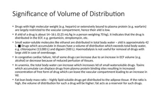 Significance of Volume of Distribution
• Drugs with high molecular weight (e.g. heparin) or extensively bound to plasma protein (e.g. warfarin)
are largely restricted to the vascular compartment, hence their aVd is low.
• If aVd of a drug is about 14–16 L (0.25 mL/kg in a person weighing 70 kg), it indicates that the drug is
distributed in the ECF, e.g. gentamicin, streptomycin, etc.
• Small water-soluble molecules like ethanol are distributed in total body water – aVd is approximately 42
L. Drugs which accumulate in tissues have a volume of distribution which exceeds total body water,
■
e.g. chloroquine (13,000 L) and digoxin (500 L). Haemodialysis is not useful for removal of drugs with
large aVd in case of overdosage.
• In congestive cardiac failure, Vd of some drugs can increase due to an increase in ECF volume (e.g.
alcohol) or decrease because of reduced perfusion of tissues.
• In uraemia, the total body water can increase which increases Vd of small watersoluble drugs. Toxins
which accumulate can displace drugs from plasma protein binding sites resulting in increased
concentration of free form of drug which can leave the vascular compartment leading to an increase in
Vd.
• Fat:lean body mass ratio – highly lipid-soluble drugs get distributed to the adipose tissue. If the ratio is
high, the volume of distribution for such a drug will be higher; fat acts as a reservoir for such drugs.
 