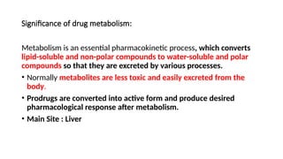 Significance of drug metabolism:
Metabolism is an essential pharmacokinetic process, which converts
lipid-soluble and non-polar compounds to water-soluble and polar
compounds so that they are excreted by various processes.
• Normally metabolites are less toxic and easily excreted from the
body.
• Prodrugs are converted into active form and produce desired
pharmacological response after metabolism.
• Main Site : Liver
 