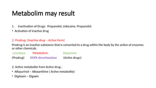 Metabolim may result
1. Inactivation of Drugs: Propanolol, Lidocaine, Propanolol.
• Activation of inactive drug
2. Prodrug: (Inactive drug – Active Form)
Prodrug is an inactive substance that is converted to a drug within the body by the action of enzymes
or other chemicals.
Levodopa Metabolism Dopamine
(Prodrug) DOPA decarboxylase (Active drugs)
2. Active metabolite from Active drug :
• Allopurinol – Alloxanthine ( Active metabolite)
• Digitoxin – Digoxin
 