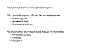 Microsomal and non-microsomal enzymes:
Microsomal enzymes : Found in Liver microsomes
• Monooxygenase
• Cytochrome P-450
• Glucuronyl transferase
No microsomal enzymes: Found in Liver mitochondria
• Flavoprotein oxidase
• Amidases
• Conjugases
 