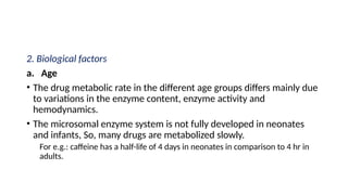 2. Biological factors
a. Age
• The drug metabolic rate in the different age groups differs mainly due
to variations in the enzyme content, enzyme activity and
hemodynamics.
• The microsomal enzyme system is not fully developed in neonates
and infants, So, many drugs are metabolized slowly.
For e.g.: caffeine has a half-life of 4 days in neonates in comparison to 4 hr in
adults.
 