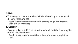 b. Diet:
• The enzyme content and activity is altered by a number of
dietary components.
E.g.: Grapefruit inhibits metabolism of many drugs and improve
their oral bioavailability.
c. Gender:
• Gender related differences in the rate of metabolism may be
due to sex hormones.
E.g.: In humans, women metabolize benzodiazepines slowly than
men.
 