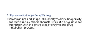 3. Physicochemical properties of the drug
• Molecular size and shape, pKa, acidity/basicity, lipophilicity
and steric and electronic characteristics of a drug influence
interaction with the active sites of enzyme and drug
metabolism process.
 