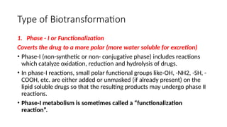 Type of Biotransformation
1. Phase - I or Functionalization
Coverts the drug to a more polar (more water soluble for excretion)
• Phase-I (non-synthetic or non- conjugative phase) includes reactions
which catalyze oxidation, reduction and hydrolysis of drugs.
• In phase-I reactions, small polar functional groups like-OH, -NH2, -SH, -
COOH, etc. are either added or unmasked (if already present) on the
lipid soluble drugs so that the resulting products may undergo phase II
reactions.
• Phase-I metabolism is sometimes called a “functionalization
reaction”.
 