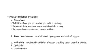 • Phase-I reaction includes:
a. Oxidation :
Addition of oxygen or –ve charged radicle to drug.
Removal of Hydrogen or +ve charged radicle to drug
Enzyme : Monooxygenase : occurs in Liver
b. Reduction : Involves the addition of hydrogen or removal of oxygen.
a. Hydrolysis : Involves the addition of water, breaking down chemical bonds.
b. Cyclization
c. Decyclization
 