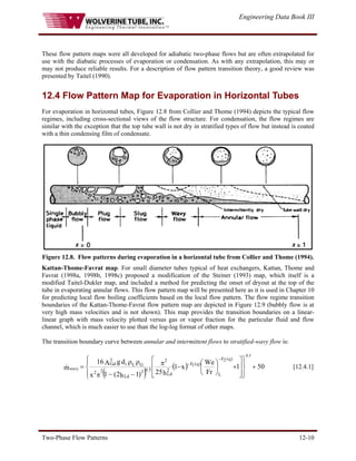 Engineering Data Book III
Two-Phase Flow Patterns 12-10
These flow pattern maps were all developed for adiabatic two-phase flows but are often extrapolated for
use with the diabatic processes of evaporation or condensation. As with any extrapolation, this may or
may not produce reliable results. For a description of flow pattern transition theory, a good review was
presented by Taitel (1990).
12.4 Flow Pattern Map for Evaporation in Horizontal Tubes
For evaporation in horizontal tubes, Figure 12.8 from Collier and Thome (1994) depicts the typical flow
regimes, including cross-sectional views of the flow structure. For condensation, the flow regimes are
similar with the exception that the top tube wall is not dry in stratified types of flow but instead is coated
with a thin condensing film of condensate.
Figure 12.8. Flow patterns during evaporation in a horizontal tube from Collier and Thome (1994).
Kattan-Thome-Favrat map. For small diameter tubes typical of heat exchangers, Kattan, Thome and
Favrat (1998a, 1998b, 1998c) proposed a modification of the Steiner (1993) map, which itself is a
modified Taitel-Dukler map, and included a method for predicting the onset of dryout at the top of the
tube in evaporating annular flows. This flow pattern map will be presented here as it is used in Chapter 10
for predicting local flow boiling coefficients based on the local flow pattern. The flow regime transition
boundaries of the Kattan-Thome-Favrat flow pattern map are depicted in Figure 12.9 (bubbly flow is at
very high mass velocities and is not shown). This map provides the transition boundaries on a linear-
linear graph with mass velocity plotted versus gas or vapor fraction for the particular fluid and flow
channel, which is much easier to use than the log-log format of other maps.
The transition boundary curve between annular and intermittent flows to stratified-wavy flow is:
( )
( ) 50
1
Fr
We
x
1
h
25
)
1
h
2
(
1
x
d
g
A
16
m
)
q
(
2
F
L
)
q
(
1
F
2
Ld
2
Ld
2 5
.
0
2 2
G
L
i
3
Gd
5
.
0
wavy +
⎪
⎭
⎪
⎬
⎫
⎪
⎩
⎪
⎨
⎧
⎥
⎥
⎦
⎤
⎢
⎢
⎣
⎡
+
⎟
⎠
⎞
⎜
⎝
⎛
−
π
−
−
π
ρ
ρ
=
−
−
& [12.4.1]
 