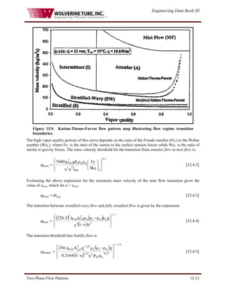 Engineering Data Book III
Two-Phase Flow Patterns 12-11
Figure 12.9. Kattan-Thome-Favrat flow pattern map illustrating flow regime transition
boundaries.
The high vapor quality portion of this curve depends on the ratio of the Froude number (FrL) to the Weber
number (WeL), where FrL is the ratio of the inertia to the surface tension forces while WeL is the ratio of
inertia to gravity forces. The mass velocity threshold for the transition from annular flow to mist flow is:
⎪
⎭
⎪
⎬
⎫
⎪
⎩
⎪
⎨
⎧
⎟
⎠
⎞
⎜
⎝
⎛
ξ
π
ρ
ρ
=
We
Fr
x
d
g
A
7680
m
L
Ph
2 2
G
L
i
2
Gd
5
.
0
mist
& [12.4.2]
Evaluating the above expression for the minimum mass velocity of the mist flow transition gives the
value of xmin, which for x > xmin:
[12.4.3]
min
mist m
m &
& =
The transition between stratified-wavy flow and fully stratified flow is given by the expression
( ) ( )
( ) ⎪
⎭
⎪
⎬
⎫
⎪
⎩
⎪
⎨
⎧
π
−
μ
ρ
−
ρ
ρ
= 3
2
L
G
L
G
2
Gd
Ld
2
x
1
x
g
A
A
3
.
226
m
3
/
1
strat
& [12.4.4]
The transition threshold into bubbly flow is
( )
( ) ⎪
⎭
⎪
⎬
⎫
⎪
⎩
⎪
⎨
⎧
μ
π
−
ρ
−
ρ
ρ
=
L
25
.
0
id
2
75
.
1
G
L
i
25
.
1
L
2
Ld
Gd
P
x
1
3164
.
0
g
d
A
A
256
m
75
.
1
/
1
bubbly
& [12.4.5]
 