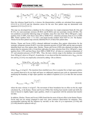 Engineering Data Book III
Two-Phase Flow Patterns 12-14
tt
Gd id
Gd
Gd id
Gd
id
Ld Ld
Ld
Ld
X
P P
A
P P
A
P
A P
A
P
2
1 4 2
2
1 4 3
2
64
64
=
+
⎛
⎝
⎜
⎞
⎠
⎟
⎛
⎝
⎜
⎞
⎠
⎟
+
+
⎛
⎝
⎜
⎞
⎠
⎟
⎡
⎣
⎢
⎢
⎤
⎦
⎥
⎥
⎛
⎝
⎜
⎞
⎠
⎟
⎛
⎝
⎜
⎞
⎠
⎟
π
π π
π
[12.4.16]
Once the reference liquid level hLd is known, the dimensionless variables are calculated from equations
[12.4.13] to [12.4.15] and the transition curves for the new flow pattern map are determined with
equations [12.4.1] to [12.4.11].
This map was developed from a database for five refrigerants: two single-component fluids (R-134a and
R-123), two near-azeotropic mixtures (R-402A and R-404A) and one azeotropic mixture (R-502). The
test conditions covered the following range of variables: mass flow rates from 100 to 500 kg/m2
s, vapor
qualities from 4-100%, heat fluxes from 440 to 36500 W/m2
, saturation pressures from 0.112 to 0.888
MPa, Weber numbers from 1.1 to 234.5, and liquid Froude numbers from 0.037 to 1.36. The Kattan-
Thome-Favrat flow pattern map correctly identified 96.2% of these flow pattern data.
Zürcher, Thome and Favrat (1997c) obtained additional two-phase flow pattern observations for the
zeotropic refrigerant mixture R-407C at an inlet saturation pressure of 0.645 MPa and the map accurately
identified these new flow pattern data. Zürcher, Thome and Favrat (1999) also obtained two-phase flow
pattern data for ammonia with a 14 mm bore sight glass for mass velocities from 20 to 140 kg/m2
s, vapor
qualities from 1-99% and heat fluxes from 5000 to 58000 W/m2
, all taken at a saturation temperature of
4°C and saturation pressure of 0.497 MPa. Thus, the mass velocity range in the database was extended
from 100 kg/m2
s down to 20 kg/m2
s. In particular, it was observed that the transition curve was too
low and Eq. [12.4.4], was empirically corrected by adding +20x as follows:
strat
m
&
( ) ( )
( )
x
20
x
1
x
g
A
A
3
.
226
m
3
1
3
2
L
G
L
G
2
Gd
Ld
2
strat +
⎭
⎬
⎫
⎩
⎨
⎧
π
−
μ
ρ
−
ρ
ρ
=
& [12.4.17]
where is in kg/m
strat
m
& 2
s. The transition from stratified-wavy flow to annular flow at high vapor qualities
was instead observed to be too high and hence an additional empirical term with an exponential factor
modifying the boundary at high vapor qualities was added to Equation [12.4.1] to take this into account
as:
( )
( ) ⎟
⎟
⎠
⎞
⎜
⎜
⎝
⎛
−
−
−
−
=
x
1
x
97
.
0
x
wavy
)
new
(
wavy
2
2
e
75
m
m &
& [12.4.18]
where the mass velocity is in kg/m2
s. The movement of these boundaries has an effect on the dry angle
calculation θdry in the Kattan, Thome and Favrat (1998c) flow boiling heat transfer model and shifts the
onset of dryout to slightly higher vapor qualities, which is in agreement with the ammonia heat transfer
test data.
In addition, Zürcher, Thome and Favrat (1999) found that the onset of dryout effect in the Kattan-Thome-
Favrat map was too strong compared to their new, more extensive observations for ammonia. They
recommended reducing that the influence by one-half, so the value of q in expressions [12.4.8a] and
[12.4.8b] should be replaced with q/2.
 