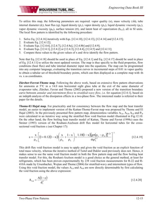 Engineering Data Book III
Two-Phase Flow Patterns 12-15
To utilize this map, the following parameters are required: vapor quality (x), mass velocity (m
& ), tube
internal diameter (di), heat flux (q), liquid density (ρL), vapor density (ρG), liquid dynamic viscosity (μL),
vapor dynamic viscosity (μG), surface tension (σ), and latent heat of vaporization (hLG), all in SI units.
The local flow pattern is identified by the following procedure:
1. Solve Eq. [12.4.16] iteratively with Eqs. [12.4.10], [12.4.13], [12.4.14] and [12.4.15];
2. Evaluate Eq. [12.4.12];
3. Evaluate Eqs. [12.4.6], [12.4.7], [12.4.8a], [12.4.8b] and [12.4.9];
4. Evaluate Eqs. [12.4.1], [12.4.2] or [12.4.3], [12.4.4], [12.4.5] and [12.4.11];
5. Compare these values to the given values of x and m
& to identify the flow pattern.
Note that Eq. [12.4.18] should be used in place of Eq. [12.4.1] and Eq. [12.4.17] should be used in place
of Eq. [12.4.11] to utilize the most updated version. The map is thus specific to the fluid properties, flow
conditions (heat flux) and tube internal diameter input into the equations. The map can be programmed
into any computer language, evaluating the transition curves in incremental steps of 0.01 in vapor quality
to obtain a tabular set of threshold boundary points, which can then displayed as a complete map with m
&
vs. x as coordinates.
Zürcher-Favrat-Thome map. Following the above work, based on extensive flow pattern observations
for ammonia at 5°C in a 14.0 mm horizontal sight glass tube at the exit of the same diameter of
evaporator tube, Zürcher, Favrat and Thome (2002) proposed a new version of the transition boundary
curve between annular and intermittent flows to stratified-wavy flow, i.e. for equation [12.4.1], based on
an indepth analysis of the dissipation effects in a two-phase flow. The interested reader is referred to their
paper for the details.
Thome-El Hajal map. For practicality and for consistency between the flow map and the heat transfer
model, an easier to implement version of the Kattan-Thome-Favrat map was proposed by Thome and El
Hajal (2003). In the previously presented flow pattern map, dimensionless variables ALd, AGd, hLd and Pid
were calculated in an iterative way using the stratified flow void fraction model illustrated in Fig.12.10.
On the other hand, the flow boiling heat transfer model of Kattan, Thome and Favrat (1998c) uses the
Steiner (1993) version of the Rouhani-Axelsson drift flux model for horizontal tubes for the cross-
sectional void fraction ε (see Chapter 17):
( )
( ) ( ) ( )
[ ]
1
5
.
0
L
25
.
0
G
L
L
G
G m
g
x
1
18
.
1
x
1
x
x
1
12
.
0
1
x
−
⎥
⎥
⎦
⎤
⎢
⎢
⎣
⎡
ρ
ρ
−
ρ
σ
−
+
⎟
⎟
⎠
⎞
⎜
⎜
⎝
⎛
ρ
−
+
ρ
−
+
ρ
=
ε
&
[12.4.19]
This drift flux void fraction model is easy to apply and gives the void fraction as an explicit function of
total mass velocity, whereas the iterative method of Taitel and Dukler used previously does not. Hence, it
makes sense to use the same void fraction model in both the flow pattern map and the flow boiling heat
transfer model. For this, the Rouhani-Axelson model is a good choice as the general method, at least for
refrigerants, which has been proven experimentally by 238 void fraction measurements for R-22 and R-
410A made by Ursenbacher, Wojtan and Thome (2004) for stratified-wavy and intermittent types of flow.
Using this void fraction model, the values ALd and AGd are now directly determinable by first calculating
the void fraction using the above expression:
( )
2
i
Ld
d
1
A
A
ε
−
= [12.4.20]
 