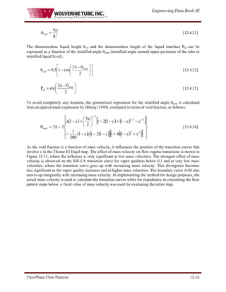 Engineering Data Book III
Two-Phase Flow Patterns 12-16
2
i
Gd
d
A
A
ε
= [12.4.21]
The dimensionless liquid height hLd and the dimensionless length of the liquid interface Pid can be
expressed as a function of the stratified angle θstrat (stratified angle around upper perimeter of the tube to
stratified liquid level):
⎥
⎦
⎤
⎢
⎣
⎡
⎟
⎠
⎞
⎜
⎝
⎛ θ
−
π
−
=
2
2
cos
1
5
.
0
h strat
Ld [12.4.22]
⎟
⎠
⎞
⎜
⎝
⎛ θ
−
π
=
2
2
sin
P strat
id [12.4.23]
To avoid completely any iteration, the geometrical expression for the stratified angle θstrat is calculated
from an approximate expression by Biberg (1999), evaluated in terms of void fraction, as follows:
( ) ( ) ( )
[ ]
( ) ( )
[ ] ( )
( )
[ ] ⎪
⎪
⎭
⎪
⎪
⎬
⎫
⎪
⎪
⎩
⎪
⎪
⎨
⎧
ε
+
ε
−
+
ε
−
−
ε
ε
−
−
ε
−
ε
−
+
ε
−
−
⎟
⎠
⎞
⎜
⎝
⎛ π
+
ε
−
π
−
π
=
θ
2
2
3
/
1
3
/
1
3
/
1
strat
1
4
1
1
2
1
1
200
1
1
1
2
1
2
3
1
2
2 [12.4.24]
As the void fraction is a function of mass velocity, it influences the position of the transition curves that
involve ε in the Thome-El Hajal map. The effect of mass velocity on flow regime transitions is shown in
Figure 12.11, where the influence is only significant at low mass velocities. The strongest effect of mass
velocity is observed on the SW-I/A transition curve for vapor qualities below 0.1 and at very low mass
velocities, where the transition curve goes up with increasing mass velocity. This divergence becomes
less significant as the vapor quality increases and at higher mass velocities. The boundary curve A-M also
moves up marginally with increasing mass velocity. In implementing the method for design purposes, the
actual mass velocity is used to calculate the transition curves while for expediency in calculating the flow
pattern maps below, a fixed value of mass velocity was used for evaluating the entire map.
 