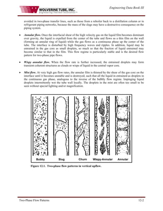 Engineering Data Book III
Two-Phase Flow Patterns 12-2
avoided in two-phase transfer lines, such as those from a reboiler back to a distillation column or in
refrigerant piping networks, because the mass of the slugs may have a destructive consequence on the
piping system.
• Annular flow. Once the interfacial shear of the high velocity gas on the liquid film becomes dominant
over gravity, the liquid is expelled from the center of the tube and flows as a thin film on the wall
(forming an annular ring of liquid) while the gas flows as a continuous phase up the center of the
tube. The interface is disturbed by high frequency waves and ripples. In addition, liquid may be
entrained in the gas core as small droplets, so much so that the fraction of liquid entrained may
become similar to that in the film. This flow regime is particularly stable and is the desired flow
pattern for two-phase pipe flows.
• Wispy annular flow. When the flow rate is further increased, the entrained droplets may form
transient coherent structures as clouds or wisps of liquid in the central vapor core.
• Mist flow. At very high gas flow rates, the annular film is thinned by the shear of the gas core on the
interface until it becomes unstable and is destroyed, such that all the liquid in entrained as droplets in
the continuous gas phase, analogous to the inverse of the bubbly flow regime. Impinging liquid
droplets intermittently wet the tube wall locally. The droplets in the mist are often too small to be
seen without special lighting and/or magnification.
Figure 12.1. Two-phase flow patterns in vertical upflow.
 