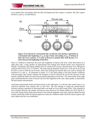 Engineering Data Book III
Two-Phase Flow Patterns 12-22
as an annular flow and ending when the fully developed mist flow regime is reached. This flow regime
between xdi and xde is called dryout.
Figure 12.16. Dryout in a horizontal tube. (a) Dryout zone during evaporation in
a horizontal tube beginning at xdi at top of tube and ending at xde at bottom of
tube; (b) Cross sections: A-A onset of dryout in annular flow; B-B dryout; C-C
end of dryout and beginning of mist flow.
Since it is difficult to determine the onset and completion of dryout only from visual observations in a
sight glass tube, a large number of experimental flow boiling heat transfer points were measured by
Wojtan, Ursenbacher and Thome (2005a) for R-22 and R-410A at mass velocities from 70 to 700 kg/m2
s
and heat fluxes from 2.0 to 57.5 kW/m2
. The tube internal diameters tested were 13.84 mm for R-22 and
R-410A as well as 8.00 mm for R-410A. These flow boiling heat transfer data were used to identify the
locations of xdi and xde. As illustrated in Figure 12.17, the sharp change in the heat transfer coefficient
with increasing vapor quality indicates the inception of dryout whereas the end of this decrease of heat
transfer coefficient marks the end of dryout and the beginning of mist flow. The observations in the sight
glass confirmed that the onsets of dryout and mist flow appeared at the same vapor quality as detected by
the heat transfer measurements.
Analyzing experimental results and observations in the sight glass, it is obvious that usually there is no
step-wise transition from annular flow to mist flow. The first attempt to model the annular-dryout
transition during evaporation in horizontal tubes was made by Lavin and Young (1965). They proposed a
new transition between the annular and dryout zones based on the Weber number for R-22 and R-12.
Lavin and Young observed the dryout process, but with the apparatus used, they could not obtain the heat
transfer coefficient within the dryout regime nor study the conditions under which the dryout regime ends
and a stable mist flow was established.
 