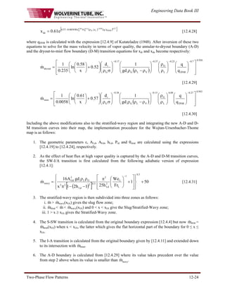 Engineering Data Book III
Two-Phase Flow Patterns 12-24
( ) ( )
[ ]
27
.
0
DNB
09
.
0
L
G
15
.
0
G
38
.
0
G q
q
Fr
We
0058
.
0
57
.
0
de e
61
.
0
x
−
ρ
ρ
−
= [12.4.28]
where qDNB is calculated with the expression [12.4.9] of Kutateladze (1948). After inversion of these two
equations to solve for the mass velocity in terms of vapor quality, the annular-to-dryout boundary (A-D)
and the dryout-to-mist flow boundary (D-M) transition equations for xdi and xde become respectively:
( )
926
.
0
7
.
0
DNB
25
.
0
L
G
37
.
0
V
L
G
i
17
.
0
G
i
dryout
q
q
gd
1
d
52
.
0
x
58
.
0
ln
235
.
0
1
m
⎥
⎥
⎦
⎤
⎢
⎢
⎣
⎡
⎟
⎟
⎠
⎞
⎜
⎜
⎝
⎛
⎟
⎟
⎠
⎞
⎜
⎜
⎝
⎛
ρ
ρ
⎟
⎟
⎠
⎞
⎜
⎜
⎝
⎛
ρ
−
ρ
ρ
⎟
⎟
⎠
⎞
⎜
⎜
⎝
⎛
σ
ρ
⎟
⎟
⎠
⎞
⎜
⎜
⎝
⎛
+
⎟
⎠
⎞
⎜
⎝
⎛
=
−
−
−
−
&
[12.4.29]
( )
943
.
0
27
.
0
DNB
09
.
0
L
G
15
.
0
V
L
G
i
38
.
0
G
i
mist
q
q
gd
1
d
57
.
0
x
61
.
0
ln
0058
.
0
1
m
⎥
⎥
⎦
⎤
⎢
⎢
⎣
⎡
⎟
⎟
⎠
⎞
⎜
⎜
⎝
⎛
⎟
⎟
⎠
⎞
⎜
⎜
⎝
⎛
ρ
ρ
⎟
⎟
⎠
⎞
⎜
⎜
⎝
⎛
ρ
−
ρ
ρ
⎟
⎟
⎠
⎞
⎜
⎜
⎝
⎛
σ
ρ
⎟
⎟
⎠
⎞
⎜
⎜
⎝
⎛
+
⎟
⎠
⎞
⎜
⎝
⎛
=
−
−
−
&
[12.4.30]
Including the above modifications also to the stratified-wavy region and integrating the new A-D and D-
M transition curves into their map, the implementation procedure for the Wojtan-Ursenbacher-Thome
map is as follows:
1. The geometric parameters ε, ALd, AGd, hLd, Pid and θstrat are calculated using the expressions
[12.4.19] to [12.4.24], respectively.
2. As the effect of heat flux at high vapor quality is captured by the A-D and D-M transition curves,
the SW-I/A transition is first calculated from the following adiabatic version of expression
[12.4.1]:
( )
[ ]
50
1
Fr
We
h
25
1
h
2
1
x
gd
A
16
m
5
.
0
1
L
L
2
Ld
2
5
.
0
2
Ld
2
2
G
L
i
3
Gd
wavy +
⎪
⎭
⎪
⎬
⎫
⎪
⎩
⎪
⎨
⎧
⎥
⎥
⎦
⎤
⎢
⎢
⎣
⎡
+
⎟
⎟
⎠
⎞
⎜
⎜
⎝
⎛
π
−
−
π
ρ
ρ
=
−
& [12.4.31]
3. The stratified-wavy region is then subdivided into three zones as follows:
i. m
& > m
& wavy(xIA) gives the slug flow zone;
ii. m
& strat < m
& < m
& wavy(xIA) and 0 < x < xIA give the Slug/Stratified-Wavy zone;
iii. 1 > x ≥ xIA gives the Stratified-Wavy zone.
4. The S-SW transition is calculated from the original boundary expression [12.4.4] but now m
& strat =
m
& strat(xIA) when x < xIA, the latter which gives the flat horizontal part of the boundary for 0 ≤ x ≤
xIA.
5. The I-A transition is calculated from the original boundary given by [12.4.11] and extended down
to its intersection with m
& strat.
6. The A-D boundary is calculated from [12.4.29] where its value takes precedent over the value
from step 2 above when its value is smaller than m
& wavy.
 