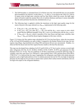 Engineering Data Book III
Two-Phase Flow Patterns 12-25
7. The D-M boundary is calculated from [12.4.30] but since the A-D and D-M lines are not parallel
these boundaries can intersect, so that when xde < xdi then xde is set equal to the value of xdi and no
D region exists (at high mass velocities and low heat fluxes where this occurs, the high vapor
shear will tend to make the annular film to be of uniform thickness and hence it seems reasonable
that the entire perimeter becomes dry simultaneously at xdi).
8. The following logic is applied to define the transitions in the high vapor quality range for the
onset of dryout in the map, referred to as m
& dryout, implemented in the following order:
• If m
& strat(x) ≥ m
& dryout(x), then m
& dryout = m
& strat(x);
• If m
& wavy(x) ≥ m
& dryout(x), then m
& dryout = m
& dryout(x) and the m
& wavy curve ceases to exist, which
means that the rightmost boundary of the m
& wavy curve is its intersection with the m
& dryout curve;
• If m
& dryout(x) ≥ m
& mist(x), which is possible at low heat fluxes and high mass velocities, then
m
& dryout = m
& dryout(x) and the dryout regime disappears at this mass velocity.
Figure 12.18 shows the flow pattern maps calculated for R-22 for four heat fluxes, where the movements
of the A-D and D-M boundaries are quite evident. Compared to the Kattan-Thome-Favrat map, the new
regimes slug (Slug), slug/stratified-wavy (Slug+SW) and dryout (D) are now encountered. Notably, it is
observed that the dryout and mist flow regions become smaller as the heat flux decreases.
This map was developed from a database for R-22 and R-410A at 5°C but its prior versions covered eight
other refrigerants (R-134a, R-123, R-402A, R-404A, R-502, R-407C, R-507A and ammonia) for tube
diameters from 8 to 14 mm. The test conditions in all these experiments covered the following range of
variables: mass flow rates from 16 to 700 kg/m2
s, vapor qualities from 1-99% and heat fluxes from 440 to
57500 W/m2
. It is believed that the map is appropriate for refrigerants (and fluids with similar physical
properties such as light hydrocarbons) at low to medium pressures but not for CO2 (too high of operating
pressures for the map) nor for air-water or steam-water systems (their surface tension and density ratio are
too high with respect to the refrigerant database).
 