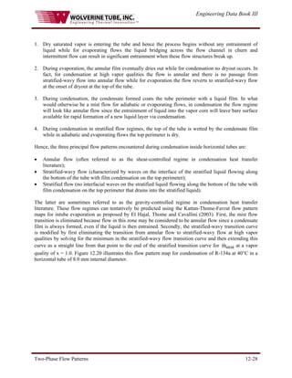 Engineering Data Book III
Two-Phase Flow Patterns 12-28
1. Dry saturated vapor is entering the tube and hence the process begins without any entrainment of
liquid while for evaporating flows the liquid bridging across the flow channel in churn and
intermittent flow can result in significant entrainment when these flow structures break up.
2. During evaporation, the annular film eventually dries out while for condensation no dryout occurs. In
fact, for condensation at high vapor qualities the flow is annular and there is no passage from
stratified-wavy flow into annular flow while for evaporation the flow reverts to stratified-wavy flow
at the onset of dryout at the top of the tube.
3. During condensation, the condensate formed coats the tube perimeter with a liquid film. In what
would otherwise be a mist flow for adiabatic or evaporating flows, in condensation the flow regime
will look like annular flow since the entrainment of liquid into the vapor core will leave bare surface
available for rapid formation of a new liquid layer via condensation.
4. During condensation in stratified flow regimes, the top of the tube is wetted by the condensate film
while in adiabatic and evaporating flows the top perimeter is dry.
Hence, the three principal flow patterns encountered during condensation inside horizontal tubes are:
• Annular flow (often referred to as the shear-controlled regime in condensation heat transfer
literature);
• Stratified-wavy flow (characterized by waves on the interface of the stratified liquid flowing along
the bottom of the tube with film condensation on the top perimeter);
• Stratified flow (no interfacial waves on the stratified liquid flowing along the bottom of the tube with
film condensation on the top perimeter that drains into the stratified liquid).
The latter are sometimes referred to as the gravity-controlled regime in condensation heat transfer
literature. These flow regimes can tentatively be predicted using the Kattan-Thome-Favrat flow pattern
maps for intube evaporation as proposed by El Hajal, Thome and Cavallini (2003). First, the mist flow
transition is eliminated because flow in this zone may be considered to be annular flow since a condensate
film is always formed, even if the liquid is then entrained. Secondly, the stratified-wavy transition curve
is modified by first eliminating the transition from annular flow to stratified-wavy flow at high vapor
qualities by solving for the minimum in the stratified-wavy flow transition curve and then extending this
curve as a straight line from that point to the end of the stratified transition curve for at a vapor
quality of x = 1.0.
strat
m
&
Figure 12.20 illustrates this flow pattern map for condensation of R-134a at 40°C in a
horizontal tube of 8.0 mm internal diameter.
 