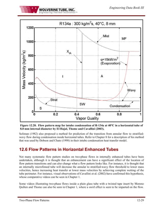 Engineering Data Book III
Two-Phase Flow Patterns 12-29
Figure 12.20. Flow pattern map for intube condensation of R-134a at 40°C in a horizontal tube of
8.0 mm internal diameter by El Hajal, Thome and Cavallini (2003).
Soliman (1982) also proposed a method for prediction of the transition from annular flow to stratified-
wavy flow during condensation inside horizontal tubes. Refer to Chapter 8 for a description of his method
that was used by Dobson and Chato (1998) in their intube condensation heat transfer model.
12.6 Flow Patterns in Horizontal Enhanced Tubes
Not many systematic flow pattern studies on two-phase flows in internally enhanced tubes have been
undertaken, although it is thought that an enhancement can have a significant effect of the location of
flow pattern transitions and can also change what a flow pattern looks like. For instance, it is thought that
an internally microfinned tube will decrease the annular to stratified-wavy flow threshold to lower mass
velocities, hence increasing heat transfer at lower mass velocities by achieving complete wetting of the
tube perimeter. For instance, visual observations of Cavallini et al. (2002) have confirmed this hypothesis,
whose comparative videos can be seen in Chapter 1.
Some videos illustrating two-phase flows inside a plain glass tube with a twisted tape insert by Moreno
Quiben and Thome can also be seen in Chapter 1, where a swirl effect is seen to be imparted on the flow.
 