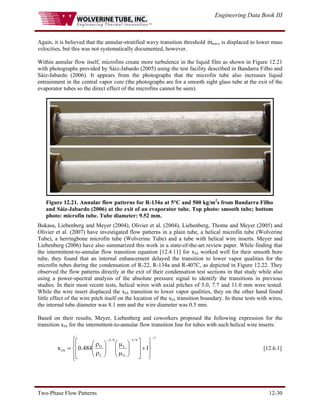Engineering Data Book III
Two-Phase Flow Patterns 12-30
Again, it is believed that the annular-stratified wavy transition threshold m
& wavy is displaced to lower mass
velocities, but this was not systematically documented, however.
Within annular flow itself, microfins create more turbulence in the liquid film as shown in Figure 12.21
with photographs provided by Sáiz-Jabardo (2005) using the test facility described in Bandarra Filho and
Sáiz-Jabardo (2006). It appears from the photographs that the microfin tube also increases liquid
entrainment in the central vapor core (the photographs are for a smooth sight glass tube at the exit of the
evaporator tubes so the direct effect of the microfins cannot be seen).
Figure 12.21. Annular flow patterns for R-134a at 5°C and 500 kg/m2
s from Bandarra Filho
and Sáiz-Jabardo (2006) at the exit of an evaporator tube. Top photo: smooth tube; bottom
photo: microfin tube. Tube diameter: 9.52 mm.
Bukasa, Liebenberg and Meyer (2004), Olivier et al. (2004), Liebenberg, Thome and Meyer (2005) and
Olivier et al. (2007) have investigated flow patterns in a plain tube, a helical microfin tube (Wolverine
Tube), a herringbone microfin tube (Wolverine Tube) and a tube with helical wire inserts. Meyer and
Liebenberg (2006) have also summarized this work in a state-of-the-art review paper. While finding that
the intermittent-to-annular flow transition equation [12.4.11] for xIA worked well for their smooth bore
tube, they found that an internal enhancement delayed the transition to lower vapor qualities for the
microfin tubes during the condensation of R-22, R-134a and R-407C, as depicted in Figure 12.22. They
observed the flow patterns directly at the exit of their condensation test sections in that study while also
using a power-spectral analysis of the absolute pressure signal to identify the transitions in previous
studies. In their most recent tests, helical wires with axial pitches of 5.0, 7.7 and 11.0 mm were tested.
While the wire insert displaced the xIA transition to lower vapor qualities, they on the other hand found
little effect of the wire pitch itself on the location of the xIA transition boundary. In these tests with wires,
the internal tube diameter was 8.1 mm and the wire diameter was 0.5 mm.
Based on their results, Meyer, Liebenberg and coworkers proposed the following expression for the
transition xIA for the intermittent-to-annular flow transition line for tubes with such helical wire inserts:
⎪
⎩
⎪
⎨
⎧
⎪
⎭
⎪
⎬
⎫
+
⎥
⎥
⎦
⎤
⎢
⎢
⎣
⎡
⎟
⎟
⎠
⎞
⎜
⎜
⎝
⎛
μ
μ
⎟
⎟
⎠
⎞
⎜
⎜
⎝
⎛
ρ
ρ
=
−
−
−
1
9
/
1
G
L
9
/
5
L
G
IA 1
484
.
0
x [12.6.1]
 
