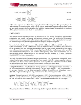 Engineering Data Book III
Two-Phase Flow Patterns 12-34
m
G
L
2
LN
Fr
59
.
0
3
.
1
R ⎟
⎟
⎠
⎞
⎜
⎜
⎝
⎛
μ
μ
+
= [12.7.5]
m
G
L
G
L
L
G dz
dp
/
dz
dp
Y
−
⎟
⎟
⎠
⎞
⎜
⎜
⎝
⎛
μ
μ
⎟
⎟
⎠
⎞
⎜
⎜
⎝
⎛
ρ
ρ
=
⎟
⎠
⎞
⎜
⎝
⎛
⎟
⎠
⎞
⎜
⎝
⎛
= [12.7.6]
and m is the exponent in a Blasius-type single-phase friction factor equation. The quantity FrL, is the
Froude number for the total flow as liquid with the velocity based on the minimum cross-sectional area in
the tube bundle normal to the flow direction. The reliability of general use of these methods for prediction
of flow pattern transitions is not able to be qualified here.
CONCLUSIONS
Flow patterns have an important influence on prediction of the void fraction, flow boiling and convective
condensation heat transfer coefficients, and two-phase pressure drops. The prediction of flow pattern
transitions and their integration into a flow pattern map for general use is thus of particular importance to
the understanding of two-phase flow phenomena and design of two-phase equipment.
For vertical tubes, the flow pattern maps of Fair (1960) and Hewitt and Roberts (1969) are those most
widely recommended for use. For horizontal tubes, the methods of Taitel and Dukler (1976) and Baker
(1954) are widely used. The more recent flow pattern map of Kattan, Thome and Favrat (1998a) and its
more subsequent improvements, which was developed specifically for small diameter tubes typical of
shell-and-tube heat exchangers for both adiabatic and evaporating flows, is that recommended here for
heat exchanger design. Another version of their map has also been proposed by El Hajal, Thome and
Cavallini (2003) for intube condensation.
Shell side flow patterns and flow patterns maps have received very little attention compared to intube
studies. Qualitative and quantitative attempts have been made to obtain flow pattern maps, but to date no
method has been shown to be of general application. The flow pattern map of Grant and Chisholm (1979)
has been presented here but its use must be taken as a best estimate only at this point.
-------------------------------------------------------------------------------------------------------------------------------
Example Calculation: A two-phase fluid is flowing upwards in a vertical pipe of internal diameter of 1.0
in. The fluid properties are as follows: liquid density = 60 lb/ft3
; vapor density = 2 lb/ft3
; liquid viscosity =
0.4 cp; vapor viscosity = 0.01 cp. If the vapor quality is 0.2 and the total flow rate of liquid and vapor is
3600 lb/h, using the Fair flow pattern map, what is the local flow pattern expected to be?
Solution: The mass flow rate of 3600 lb/h is equivalent to 1.0 lb/s. The internal diameter is 1 in. = 1/12 ft.
The mass velocity is then obtained by dividing the mass flow rate by the internal cross-sectional area of
the tube, such that the mass velocity = 183.3 lb/s ft2
. The parameter on the x-axis of the Fair map is:
09
.
1
4
.
0
01
.
0
2
60
2
.
0
1
2
.
0
x
1
x
1
.
0
5
.
0
9
.
0
1
.
0
L
G
5
.
0
G
L
9
.
0
=
⎟
⎠
⎞
⎜
⎝
⎛
⎟
⎠
⎞
⎜
⎝
⎛
⎟
⎠
⎞
⎜
⎝
⎛
−
=
⎟
⎟
⎠
⎞
⎜
⎜
⎝
⎛
μ
μ
⎟
⎟
⎠
⎞
⎜
⎜
⎝
⎛
ρ
ρ
⎟
⎠
⎞
⎜
⎝
⎛
−
Thus, using the values of 183.3 and 1.09 on the map, the flow regime is identified to be annular flow.
 