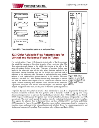 Engineering Data Book III
Two-Phase Flow Patterns 12-4
Figure 12.2. Two-phase flow patterns in horizontal flow.
12.3 Older Adiabatic Flow Pattern Maps for
Vertical and Horizontal Flows in Tubes
For vertical upflow, Figure 12.3 shows the typical order of the flow regimes
that would be encountered from inlet to outlet of an evaporator tube. The
flow pattern typically begins in the bubbly flow regime at the inlet at the
onset of nucleate boiling in the tube. This onset of nucleate boiling may
begin in the subcooled zone of the tube, where bubbles nucleate in the
superheated thermal boundary layer on the heated tube wall but tend to
condense in the subcooled core. The onset of nucleate boiling may also be
delayed to local vapor qualities greater than zero in the case of a subcooled
inlet and a low heat flux. After bubbly flow the slug flow regime is entered
and then the annular flow regime with its characteristic annular film of
liquid. This film eventually dries out or the film is entrained by the interfacial
vapor shear, taking the flow into the mist flow regime. The entrained liquid
droplets may persist in the flow past the point of the vapor quality equal to 1.0.
Figure 12.3. Flow
regimes in a vertical
evaporator tube from
Collier and Thome
(1994).
To predict the local flow pattern in a tube, a flow pattern map is used. It is a diagram that displays the
transition boundaries between the flow patterns and is typically plotted on log-log axes using
dimensionless parameters to represent the liquid and gas velocities. Fair (1960) and Hewitt and Roberts
(1969) proposed widely quoted flow pattern maps for vertical upflow, illustrated in Figures 12.4 and 12.5,
respectively. The most widely quoted flow pattern maps for predicting the transition between two-phase
flow regimes for adiabatic flow in horizontal tubes are those of Baker (1954) and Taitel and Dukler
(1976), depicted in Figures 12.6 and 12.7. Transition curves on flow pattern maps should be considered as
transition zones analogous to that between laminar and turbulent flows. For a more comprehensive and
fundamental treatment of two-phase flow transitions, refer to Barnea and Taitel (1986).
 