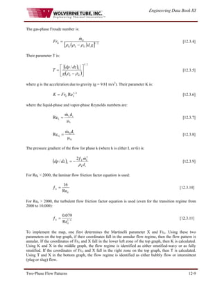 Engineering Data Book III
Two-Phase Flow Patterns 12-9
The gas-phase Froude number is:
( )
[ ] 2
/
1
g
d
m
Fr
i
G
L
G
G
G
ρ
ρ
ρ −
=
&
[12.3.4]
Their parameter T is:
( )
( )
2
/
1
/
⎥
⎦
⎤
⎢
⎣
⎡
−
=
G
L
L
g
dz
dp
T
ρ
ρ
[12.3.5]
where g is the acceleration due to gravity (g = 9.81 m/s2
). Their parameter K is:
[12.3.6]
2
/
1
ReL
G
Fr
K =
where the liquid-phase and vapor-phase Reynolds numbers are:
L
i
L
L
d
m
Re
μ
=
&
[12.3.7]
G
i
G
G
d
m
Re
μ
=
&
[12.3.8]
The pressure gradient of the flow for phase k (where k is either L or G) is:
( )
i
k
k
k
k
d
m
dz
dp
ρ
2
2
/
&
ƒ
−
= [12.3.9]
For Rek < 2000, the laminar flow friction factor equation is used:
k
k
Re
16
=
ƒ [12.3.10]
For Rek > 2000, the turbulent flow friction factor equation is used (even for the transition regime from
2000 to 10,000):
4
/
1
Re
079
.
0
k
k =
ƒ [12.3.11]
To implement the map, one first determines the Martinelli parameter X and FrG. Using these two
parameters on the top graph, if their coordinates fall in the annular flow regime, then the flow pattern is
annular. If the coordinates of FrG and X fall in the lower left zone of the top graph, then K is calculated.
Using K and X in the middle graph, the flow regime is identified as either stratified-wavy or as fully
stratified. If the coordinates of FrG and X fall in the right zone on the top graph, then T is calculated.
Using T and X in the bottom graph, the flow regime is identified as either bubbly flow or intermittent
(plug or slug) flow.
 