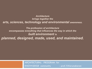 ARCHITECTURAL PROGRAM for
KNOWLEDGE community - prof. R.Karunakaran
Architecture
brings together the
arts, sciences, technology and environmental awareness.
The profession of architecture
encompasses everything that influences the way in which the
built environment is
planned, designed, made, used, and maintained.
 