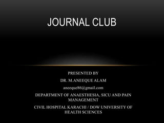 PRESENTED BY
DR. M.ANEEQUE ALAM
aneeque86@gmail.com
DEPARTMENT OF ANAESTHESIA, SICU AND PAIN
MANAGEMENT
CIVIL HOSPITAL KARACHI / DOW UNIVERSITY OF
HEALTH SCIENCES
JOURNAL CLUB
 