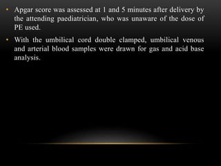 • Apgar score was assessed at 1 and 5 minutes after delivery by
the attending paediatrician, who was unaware of the dose of
PE used.
• With the umbilical cord double clamped, umbilical venous
and arterial blood samples were drawn for gas and acid base
analysis.
 