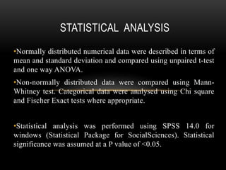 STATISTICAL ANALYSIS
•Normally distributed numerical data were described in terms of
mean and standard deviation and compared using unpaired t-test
and one way ANOVA.
•Non-normally distributed data were compared using Mann-
Whitney test. Categorical data were analysed using Chi square
and Fischer Exact tests where appropriate.
•Statistical analysis was performed using SPSS 14.0 for
windows (Statistical Package for SocialSciences). Statistical
significance was assumed at a P value of <0.05.
 