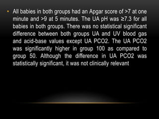 • All babies in both groups had an Apgar score of >7 at one
minute and >9 at 5 minutes. The UA pH was ≥7.3 for all
babies in both groups. There was no statistical significant
difference between both groups UA and UV blood gas
and acid-base values except UA PCO2. The UA PCO2
was significantly higher in group 100 as compared to
group 50. Although the difference in UA PCO2 was
statistically significant, it was not clinically relevant
 