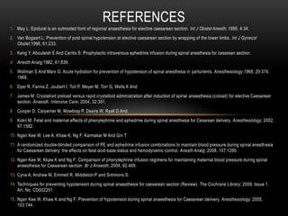 1. May L: Epidural is an outmoded form of regional anaesthesia for elective caesarean section. Int J Obstet Anesth; 1995, 4:34.
2. Van Bogaert L: Prevention of post spinal hypotension at elective caesarean section by wrapping of the lower limbs. Int J Gynecol
Obstet;1998, 61:233.
3. Kang Y, Abouleish E And Caritis S: Prophylactic intravenous ephedrine infusion during spinal anesthesia for cesarean section.
4. Anesth Analg;1982, 61:839.
5. Wollman S And Marx G: Acute hydration for prevention of hypotension of spinal anesthesia in parturients. Anesthesiology;1968, 29:374,
1968.
6. Dyer R, Farina Z, Joubert I, Toit P, Meyer M, Torr G, Wells K And
7. James M: Crystalloid preload versus rapid crystalloid administration after induction of spinal anaesthesia (coload) for elective Caesarean
section. Anaesth. Intensive Care; 2004, 32:351.
8. Cooper D, Carpenter M, Mowbray P, Desira W, Ryall D And
9. Kokri M: Fetal and maternal effects of phenylephrine and ephedrine during spinal anesthesia for Cesarean delivery. Anesthesiology; 2002,
97:1582.
10. Ngan Kee W, Lee A, Khaw K, Ng F, Karmakar M And Gin T:
11. A randomized double-blinded comparison of PE and ephedrine infusion combinations to maintain blood pressure during spinal anesthesia
for Caesarean delivery: the effects on fetal acid-base status and hemodynamic control. Anesth Analg; 2008, 107:1295.
12. Ngan Kee W, Kkaw K and Ng F: Comparison of phenylephrine infusion regimens for maintaining maternal blood pressure during spinal
anaesthesia for Caesarean section. Br J Anaesth; 2004, 92:469.
13. Cyna A, Andrew M, Emmett R, Middleton P and Simmons S:
14. Techniques for preventing hypotension during spinal anaesthesia for caesarean section (Review). The Cochrane Library; 2009, Issue 1.
Art. No: CD002251.
15. Ngan Kee W, Khaw K and Ng F: Prevention of hypotension during spinal anaesthesia for Caesarean delivery. Anesthesiology; 2005,
103:744.
REFERENCES
 