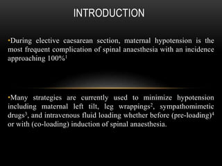 •During elective caesarean section, maternal hypotension is the
most frequent complication of spinal anaesthesia with an incidence
approaching 100%1
•Many strategies are currently used to minimize hypotension
including maternal left tilt, leg wrappings2, sympathomimetic
drugs3, and intravenous fluid loading whether before (pre-loading)4
or with (co-loading) induction of spinal anaesthesia.
INTRODUCTION
 