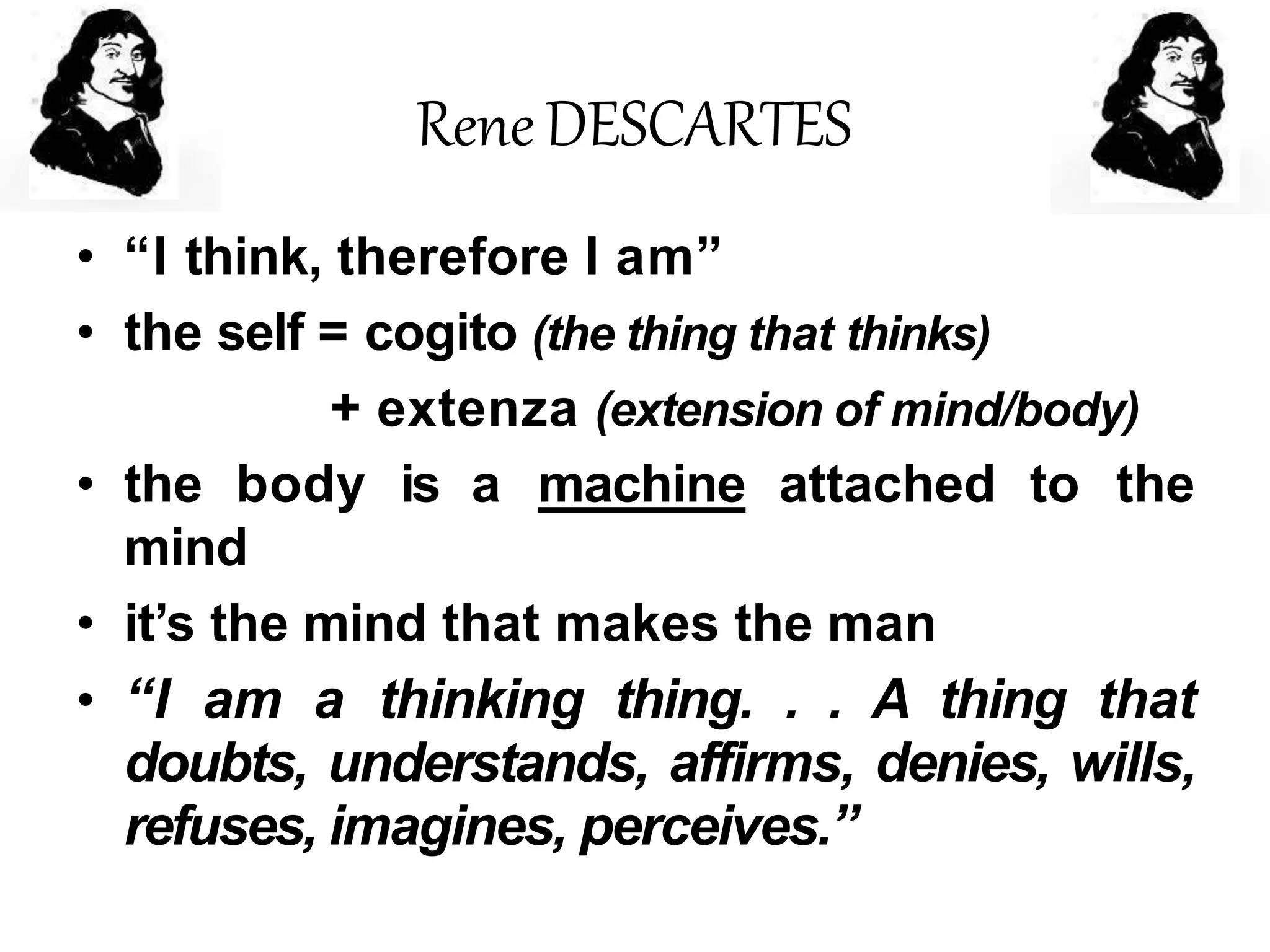 ReneDESCARTES
• “I think, therefore I am”
• the self = cogito (the thing that thinks)
+ extenza (extension of mind/body)
• the body is a machine attached to the
mind
• it’s the mind that makes the man
• “I am a thinking thing. . . A thing that
doubts, understands, affirms, denies, wills,
refuses, imagines, perceives.”
 
