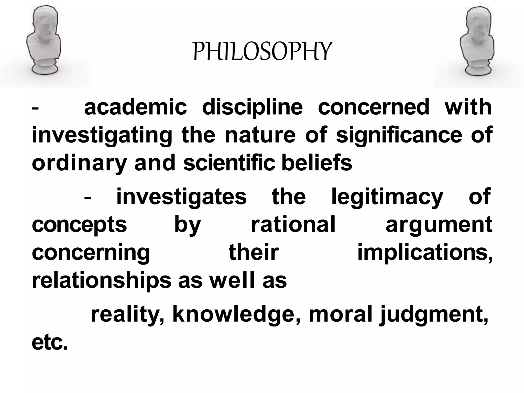 PHILOSOPHY
- academic discipline concerned with
investigating the nature of significance of
ordinary and scientific beliefs
- investigates the legitimacy of
concepts by
concerning
rational
their
argument
implications,
relationships as well as
reality, knowledge, moral judgment,
etc.
 