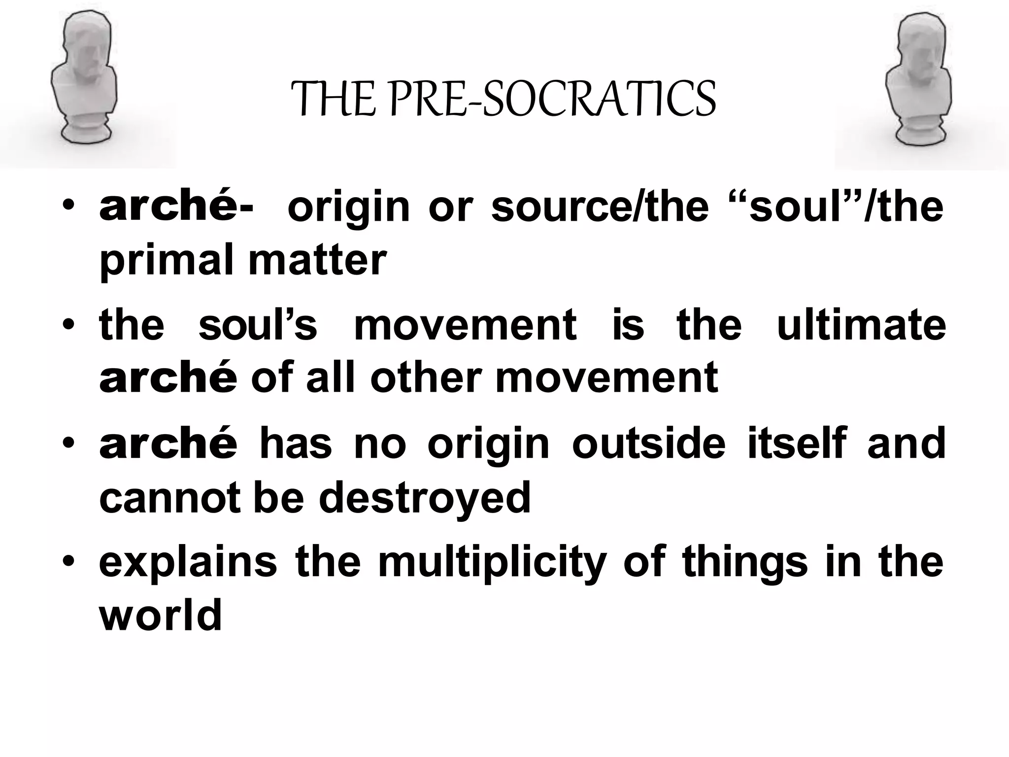 THE PRE-SOCRATICS
• arché- origin or source/the “soul”/the
primal matter
• the soul’s movement is the ultimate
arché of all other movement
• arché has no origin outside itself and
cannot be destroyed
• explains the multiplicity of things in the
world
 