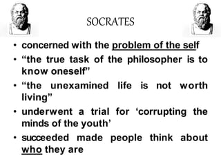 SOCRATES
• concerned with the problem of the self
• “the true task of the philosopher is to
know oneself”
• “the unexamined life is not worth
living”
• underwent a trial for ‘corrupting the
minds of the youth’
• succeeded made people think about
who they are
 