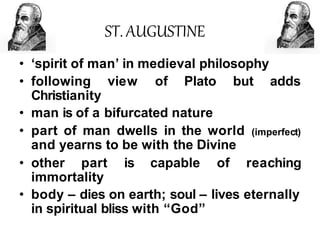 ST. AUGUSTINE
• ‘spirit of man’ in medieval philosophy
view of Plato but adds
• following
Christianity
• man is of a bifurcated nature
• part of man dwells in the world
and yearns to be with the Divine
(imperfect)
• other part is capable of reaching
immortality
• body – dies on earth; soul – lives eternally
in spiritual bliss with “God”
 