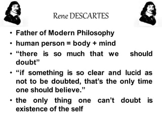 ReneDESCARTES
• Father of Modern Philosophy
• human person = body + mind
• “there is so much that we should
doubt”
• “if something is so clear and lucid as
not to be doubted, that’s the only time
one should believe.”
• the only thing one can’t doubt is
existence of the self
 